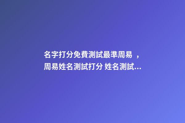 名字打分免費測試最準周易，周易姓名測試打分 姓名測試打分，免費測名字打分2022，生辰八字最準確的